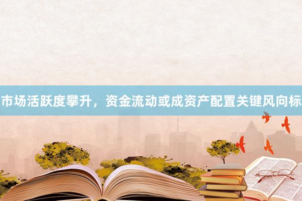 市场活跃度攀升，资金流动或成资产配置关键风向标