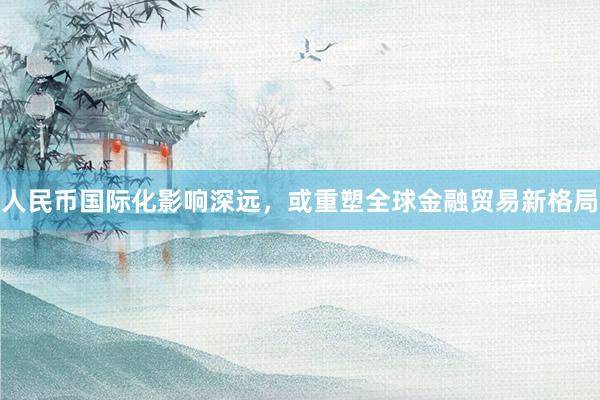 人民币国际化影响深远，或重塑全球金融贸易新格局