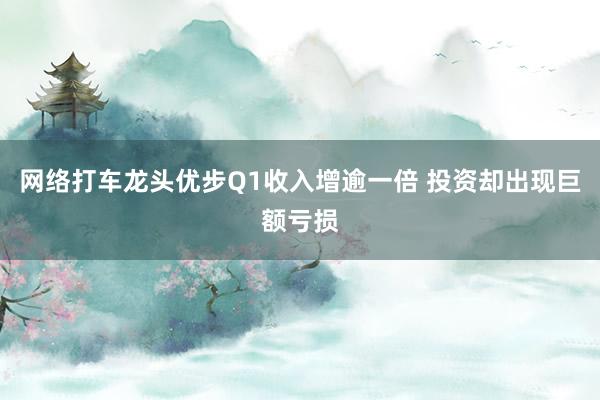 网络打车龙头优步Q1收入增逾一倍 投资却出现巨额亏损