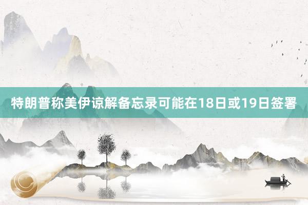 特朗普称美伊谅解备忘录可能在18日或19日签署