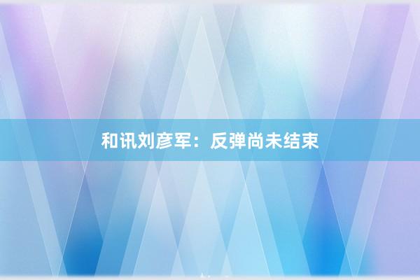 和讯刘彦军：反弹尚未结束