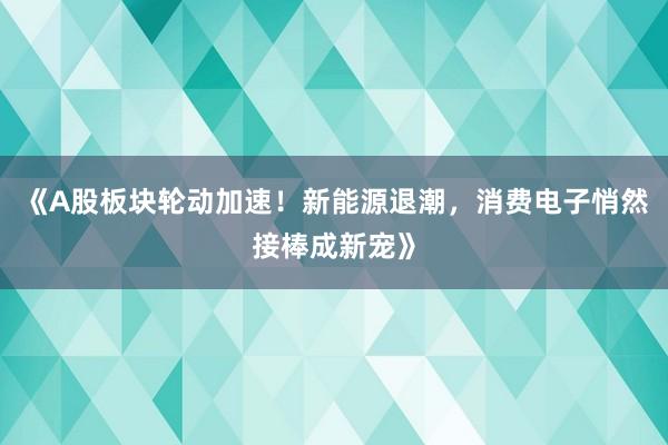 《A股板块轮动加速！新能源退潮，消费电子悄然接棒成新宠》