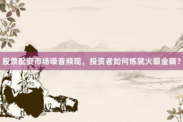 股票配资市场噪音频现，投资者如何炼就火眼金睛？
