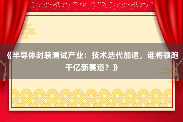 《半导体封装测试产业：技术迭代加速，谁将领跑千亿新赛道？》