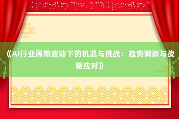 《AI行业周期波动下的机遇与挑战：趋势洞察与战略应对》