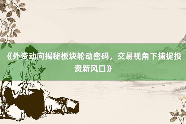 《外资动向揭秘板块轮动密码，交易视角下捕捉投资新风口》