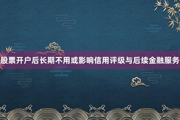 股票开户后长期不用或影响信用评级与后续金融服务