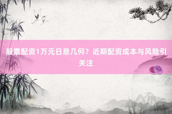 股票配资1万元日息几何？近期配资成本与风险引关注