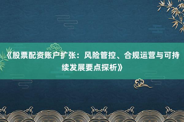 《股票配资账户扩张：风险管控、合规运营与可持续发展要点探析》