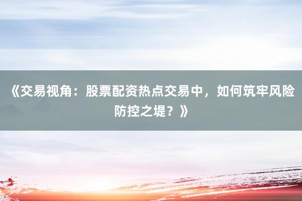 《交易视角：股票配资热点交易中，如何筑牢风险防控之堤？》