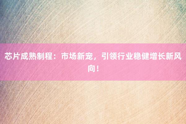 芯片成熟制程：市场新宠，引领行业稳健增长新风向！