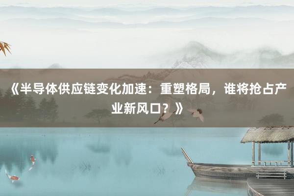 《半导体供应链变化加速：重塑格局，谁将抢占产业新风口？》