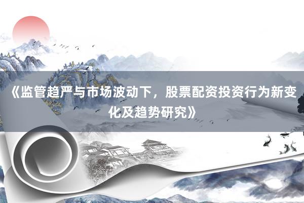 《监管趋严与市场波动下，股票配资投资行为新变化及趋势研究》