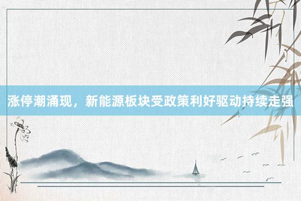 涨停潮涌现，新能源板块受政策利好驱动持续走强