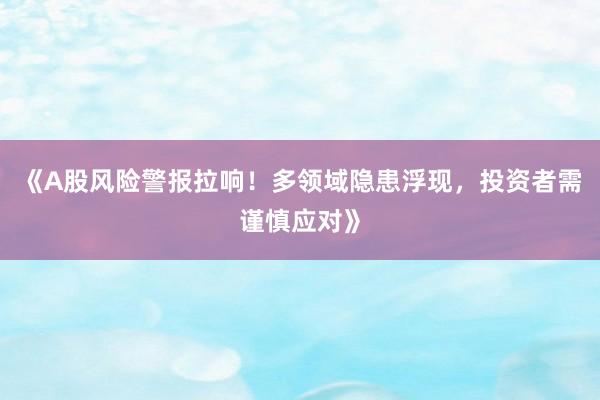 《A股风险警报拉响！多领域隐患浮现，投资者需谨慎应对》