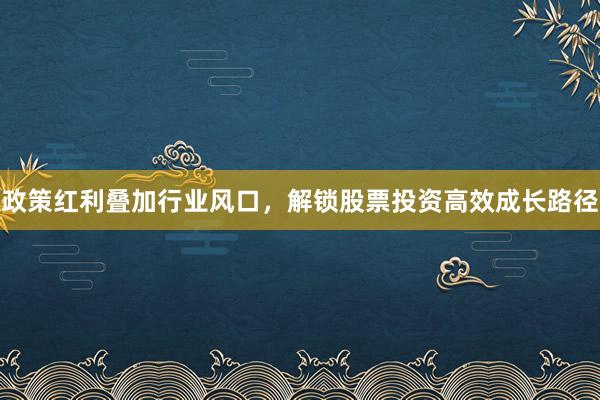 政策红利叠加行业风口，解锁股票投资高效成长路径