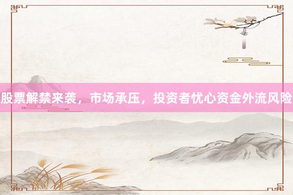 股票解禁来袭，市场承压，投资者忧心资金外流风险
