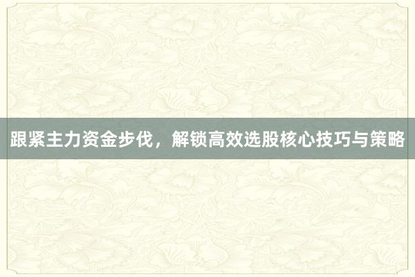 跟紧主力资金步伐，解锁高效选股核心技巧与策略