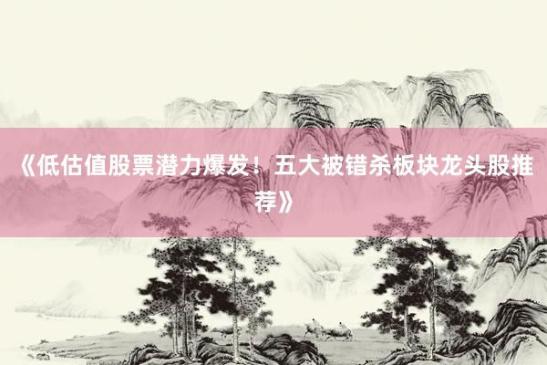 《低估值股票潜力爆发！五大被错杀板块龙头股推荐》