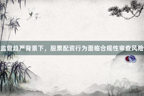 监管趋严背景下，股票配资行为面临合规性审查风险