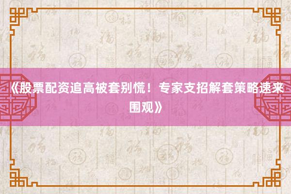 《股票配资追高被套别慌！专家支招解套策略速来围观》