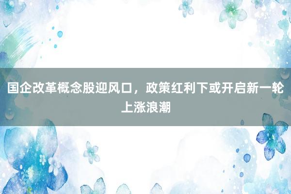国企改革概念股迎风口，政策红利下或开启新一轮上涨浪潮