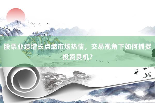 股票业绩增长点燃市场热情，交易视角下如何捕捉投资良机？