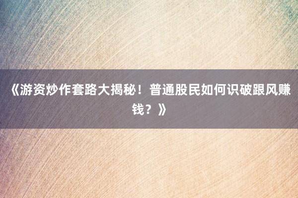 《游资炒作套路大揭秘！普通股民如何识破跟风赚钱？》
