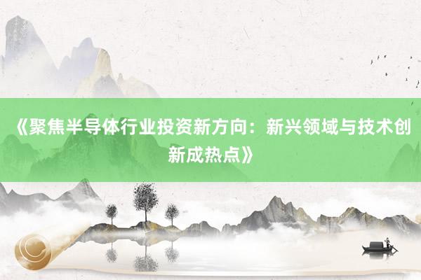《聚焦半导体行业投资新方向：新兴领域与技术创新成热点》