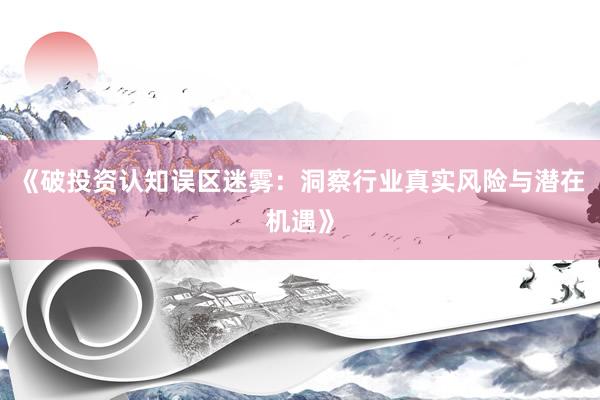 《破投资认知误区迷雾：洞察行业真实风险与潜在机遇》