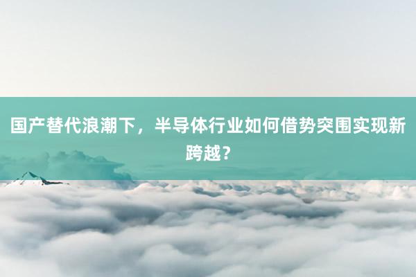 国产替代浪潮下，半导体行业如何借势突围实现新跨越？