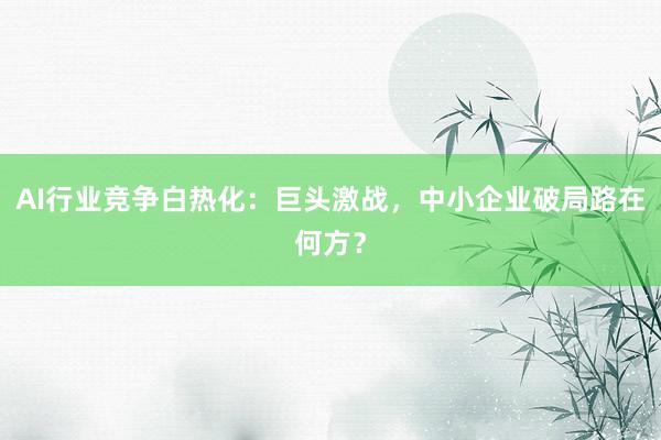 AI行业竞争白热化：巨头激战，中小企业破局路在何方？