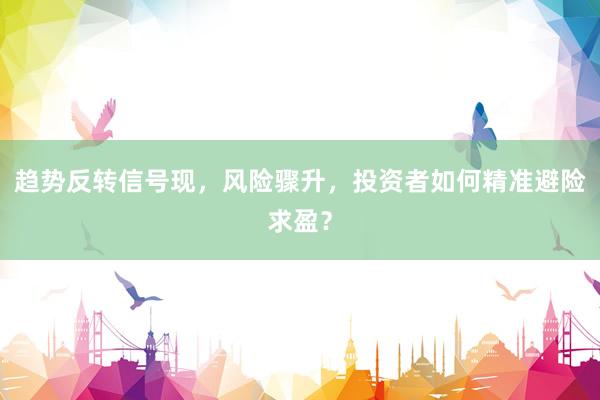 趋势反转信号现，风险骤升，投资者如何精准避险求盈？