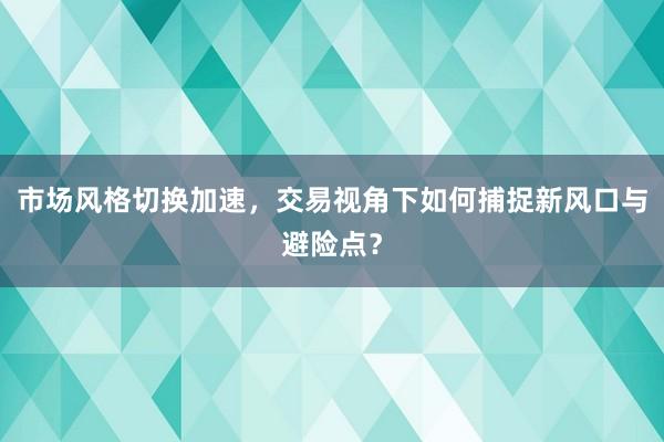 市场风格切换加速，交易视角下如何捕捉新风口与避险点？