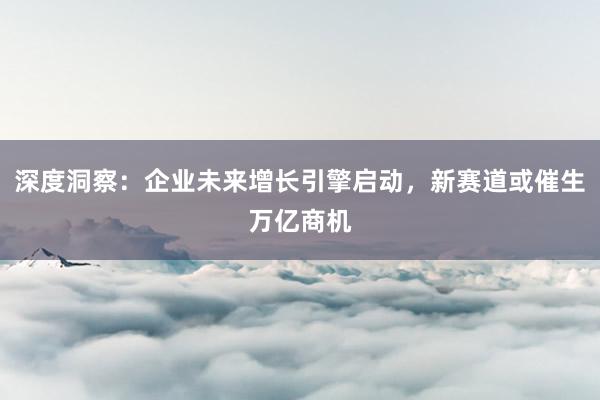 深度洞察：企业未来增长引擎启动，新赛道或催生万亿商机