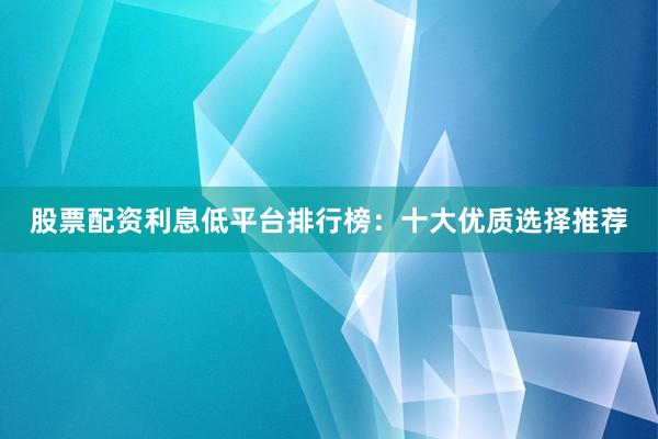 股票配资利息低平台排行榜：十大优质选择推荐