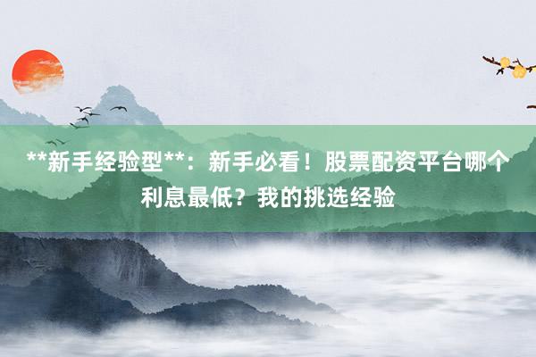 **新手经验型**：新手必看！股票配资平台哪个利息最低？我的挑选经验