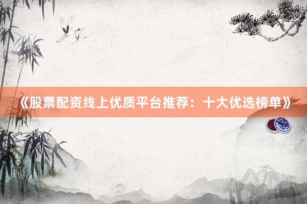 《股票配资线上优质平台推荐：十大优选榜单》