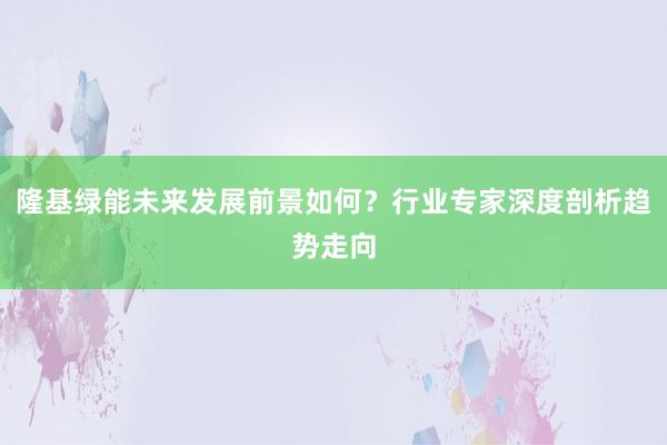 隆基绿能未来发展前景如何？行业专家深度剖析趋势走向