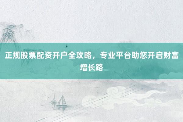 正规股票配资开户全攻略，专业平台助您开启财富增长路