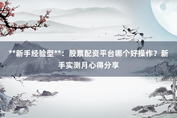 **新手经验型**：股票配资平台哪个好操作？新手实测月心得分享