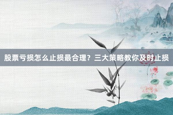 股票亏损怎么止损最合理？三大策略教你及时止损