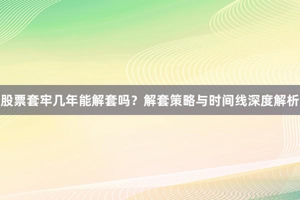 股票套牢几年能解套吗？解套策略与时间线深度解析