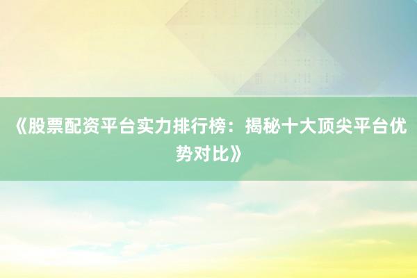 《股票配资平台实力排行榜：揭秘十大顶尖平台优势对比》