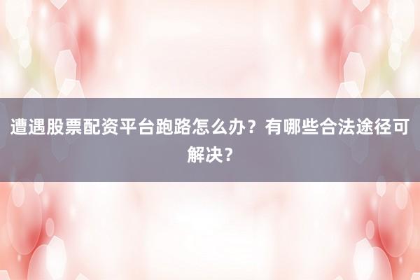 遭遇股票配资平台跑路怎么办？有哪些合法途径可解决？