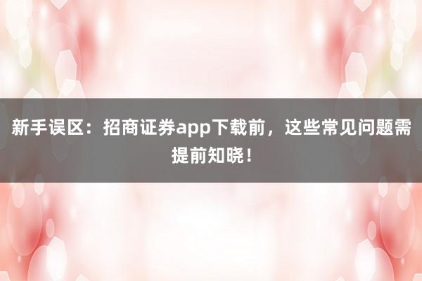 新手误区：招商证券app下载前，这些常见问题需提前知晓！
