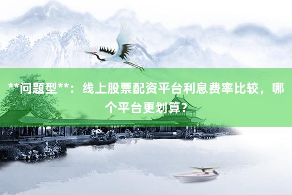 **问题型**：线上股票配资平台利息费率比较，哪个平台更划算？