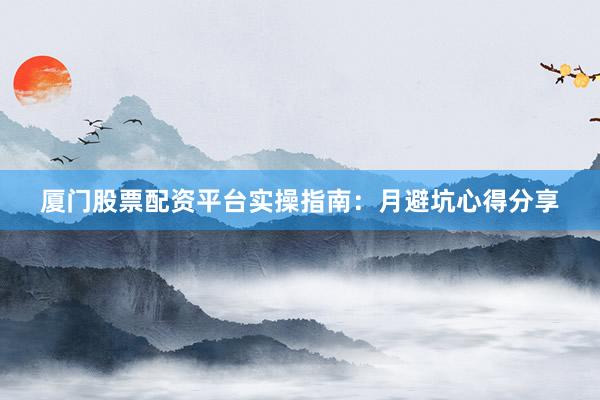 厦门股票配资平台实操指南：月避坑心得分享