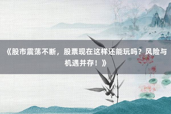 《股市震荡不断，股票现在这样还能玩吗？风险与机遇并存！》