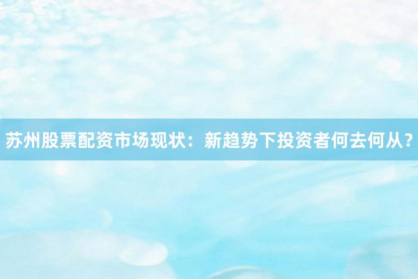 苏州股票配资市场现状：新趋势下投资者何去何从？